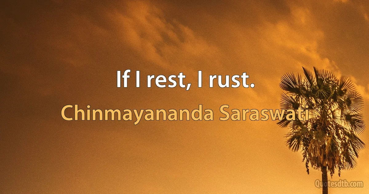 If I rest, I rust. (Chinmayananda Saraswati)