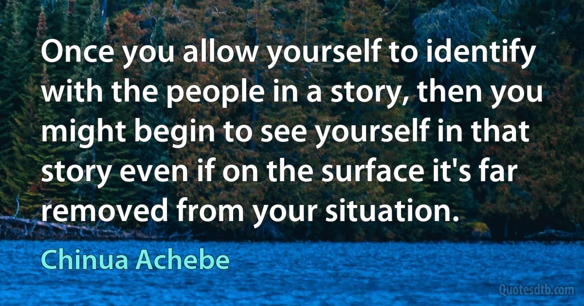 Once you allow yourself to identify with the people in a story, then you might begin to see yourself in that story even if on the surface it's far removed from your situation. (Chinua Achebe)