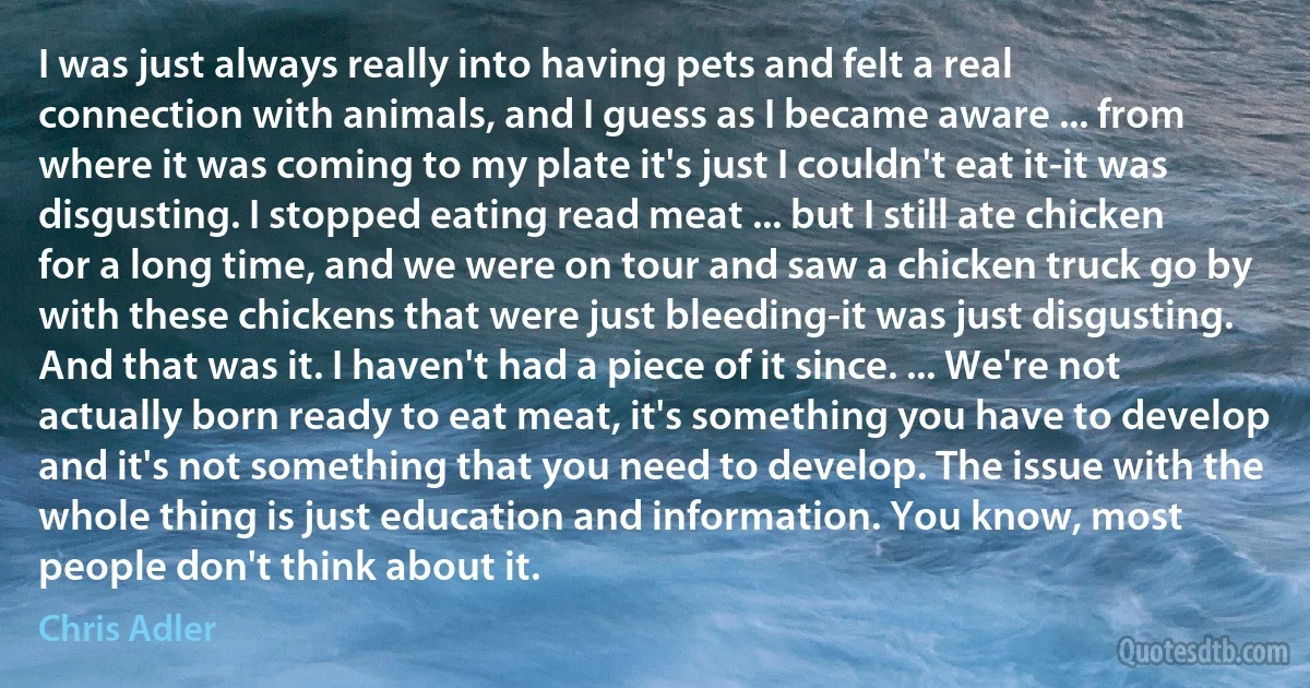 I was just always really into having pets and felt a real connection with animals, and I guess as I became aware ... from where it was coming to my plate it's just I couldn't eat it-it was disgusting. I stopped eating read meat ... but I still ate chicken for a long time, and we were on tour and saw a chicken truck go by with these chickens that were just bleeding-it was just disgusting. And that was it. I haven't had a piece of it since. ... We're not actually born ready to eat meat, it's something you have to develop and it's not something that you need to develop. The issue with the whole thing is just education and information. You know, most people don't think about it. (Chris Adler)