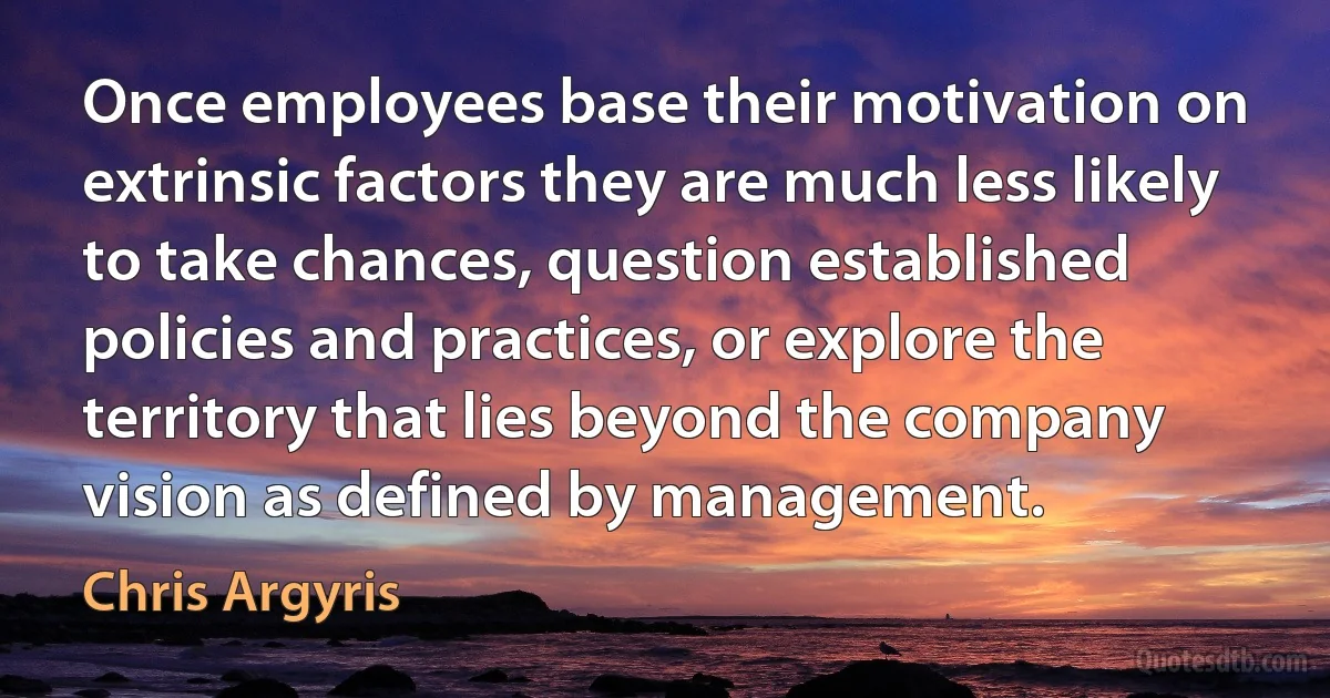 Once employees base their motivation on extrinsic factors they are much less likely to take chances, question established policies and practices, or explore the territory that lies beyond the company vision as defined by management. (Chris Argyris)