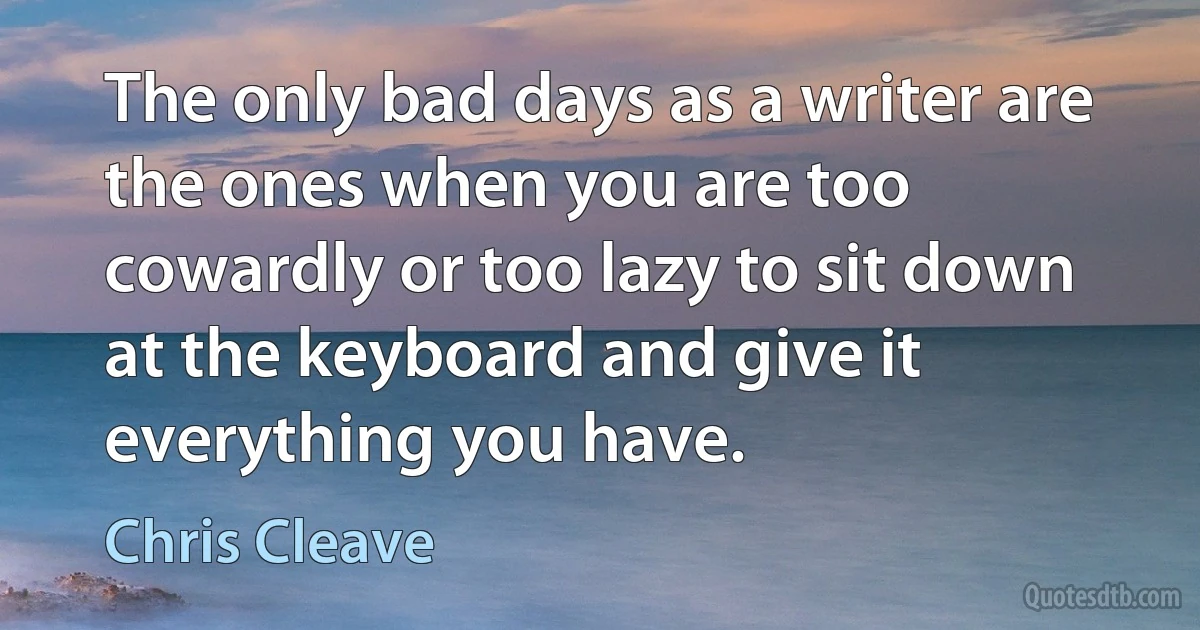 The only bad days as a writer are the ones when you are too cowardly or too lazy to sit down at the keyboard and give it everything you have. (Chris Cleave)