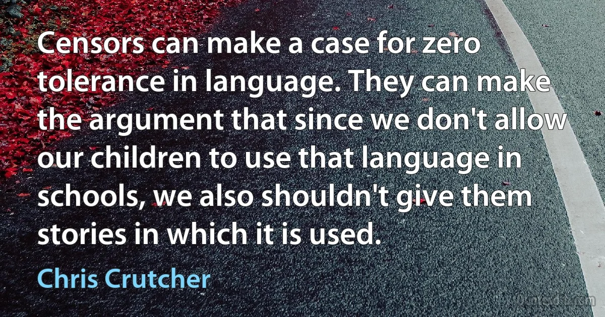 Censors can make a case for zero tolerance in language. They can make the argument that since we don't allow our children to use that language in schools, we also shouldn't give them stories in which it is used. (Chris Crutcher)