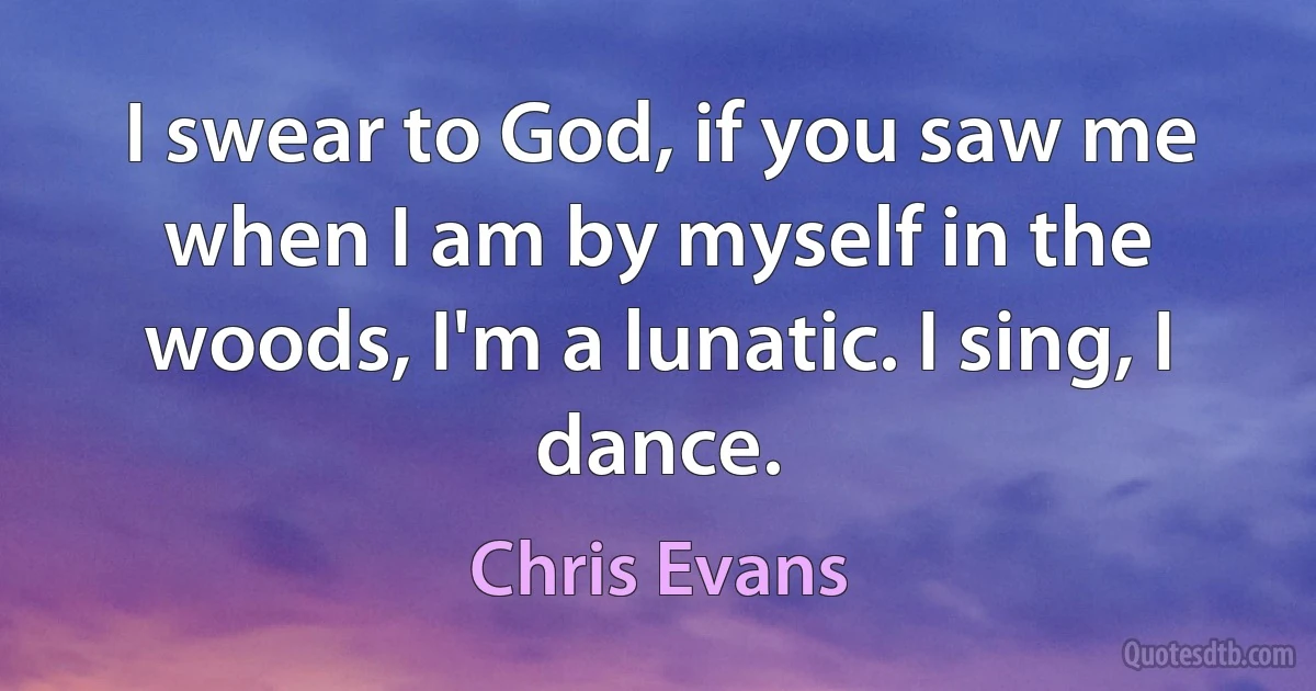 I swear to God, if you saw me when I am by myself in the woods, I'm a lunatic. I sing, I dance. (Chris Evans)