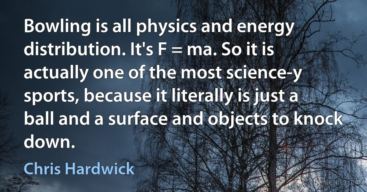 Bowling is all physics and energy distribution. It's F = ma. So it is actually one of the most science-y sports, because it literally is just a ball and a surface and objects to knock down. (Chris Hardwick)