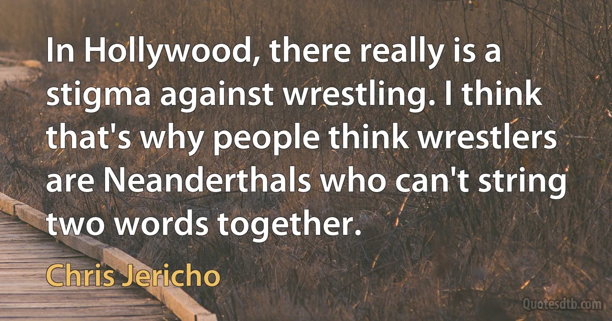 In Hollywood, there really is a stigma against wrestling. I think that's why people think wrestlers are Neanderthals who can't string two words together. (Chris Jericho)