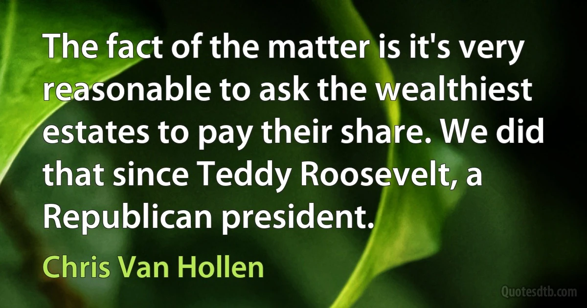 The fact of the matter is it's very reasonable to ask the wealthiest estates to pay their share. We did that since Teddy Roosevelt, a Republican president. (Chris Van Hollen)