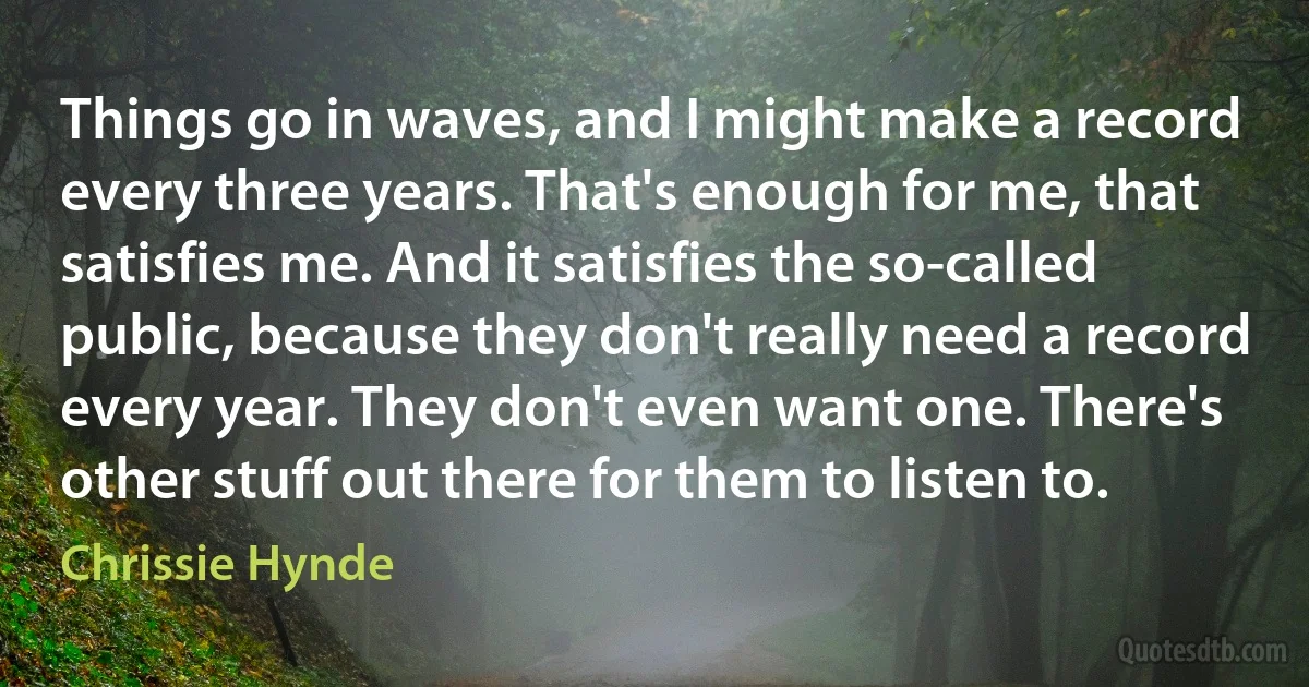 Things go in waves, and I might make a record every three years. That's enough for me, that satisfies me. And it satisfies the so-called public, because they don't really need a record every year. They don't even want one. There's other stuff out there for them to listen to. (Chrissie Hynde)