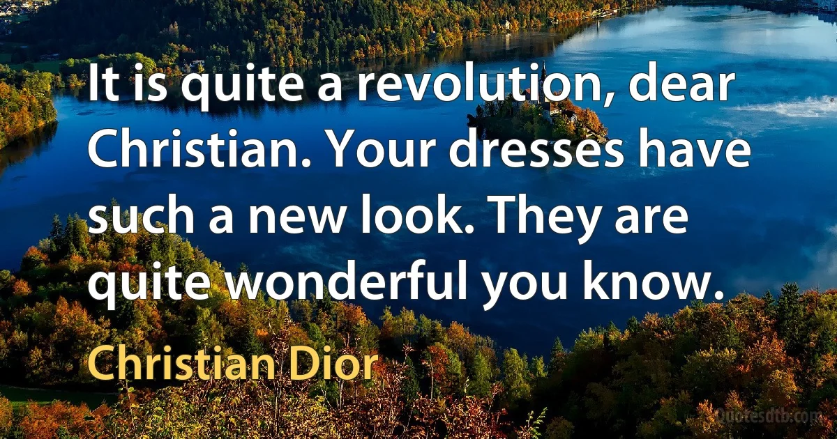 It is quite a revolution, dear Christian. Your dresses have such a new look. They are quite wonderful you know. (Christian Dior)