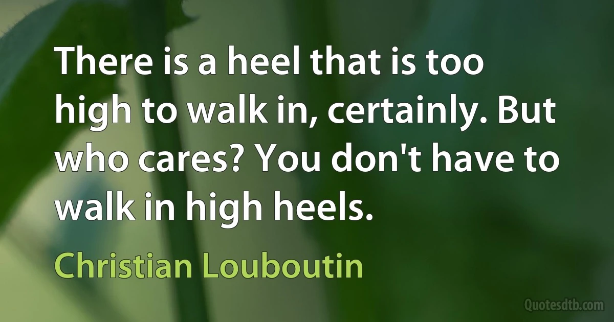 There is a heel that is too high to walk in, certainly. But who cares? You don't have to walk in high heels. (Christian Louboutin)