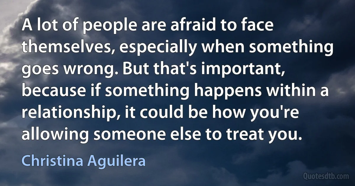 A lot of people are afraid to face themselves, especially when something goes wrong. But that's important, because if something happens within a relationship, it could be how you're allowing someone else to treat you. (Christina Aguilera)