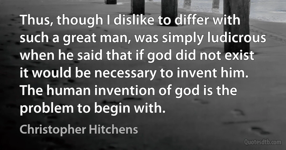 Thus, though I dislike to differ with such a great man, was simply ludicrous when he said that if god did not exist it would be necessary to invent him. The human invention of god is the problem to begin with. (Christopher Hitchens)