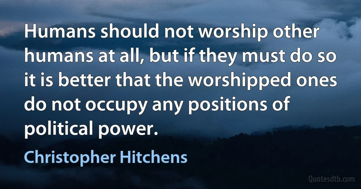 Humans should not worship other humans at all, but if they must do so it is better that the worshipped ones do not occupy any positions of political power. (Christopher Hitchens)