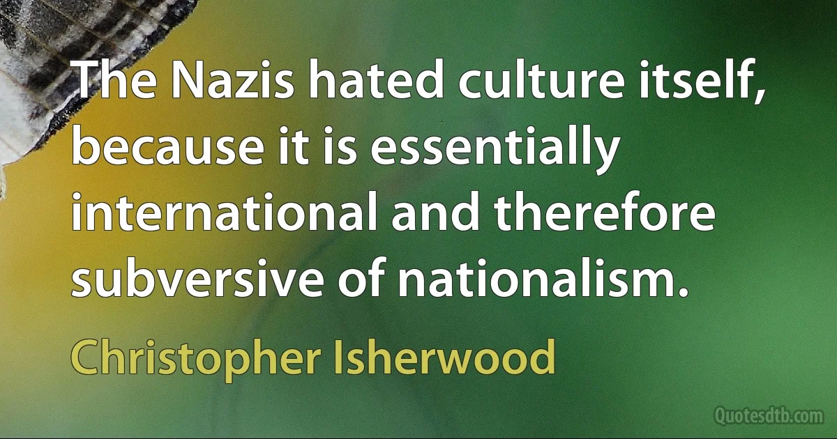 The Nazis hated culture itself, because it is essentially international and therefore subversive of nationalism. (Christopher Isherwood)