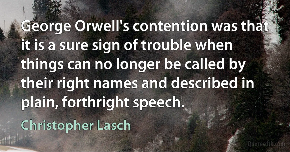 George Orwell's contention was that it is a sure sign of trouble when things can no longer be called by their right names and described in plain, forthright speech. (Christopher Lasch)