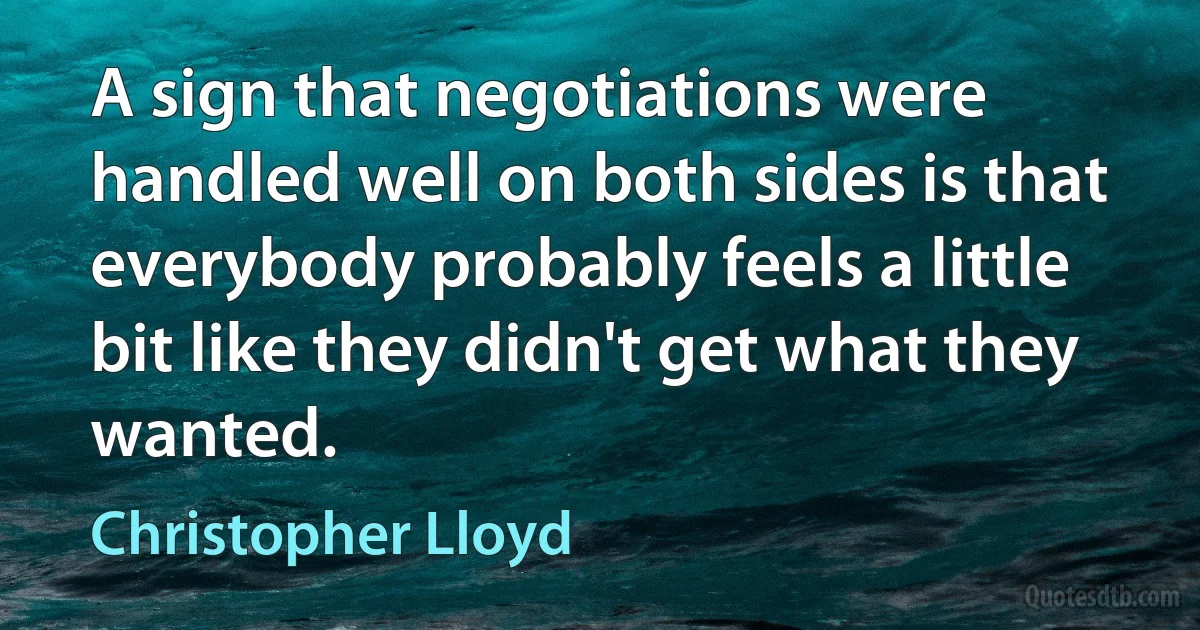 A sign that negotiations were handled well on both sides is that everybody probably feels a little bit like they didn't get what they wanted. (Christopher Lloyd)