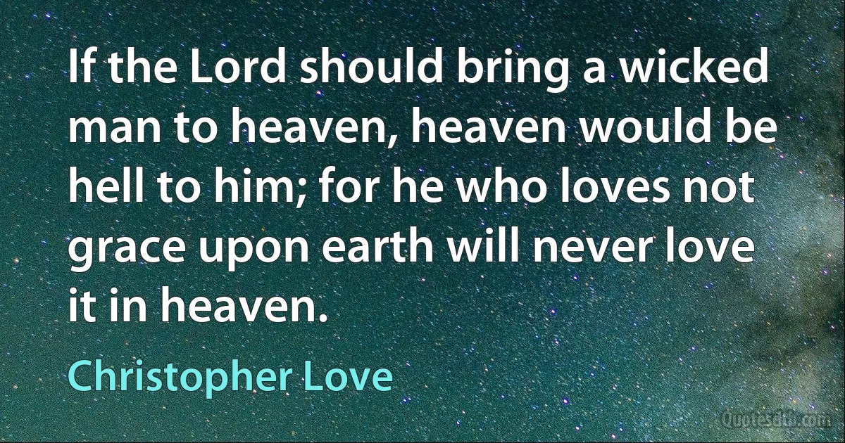 If the Lord should bring a wicked man to heaven, heaven would be hell to him; for he who loves not grace upon earth will never love it in heaven. (Christopher Love)