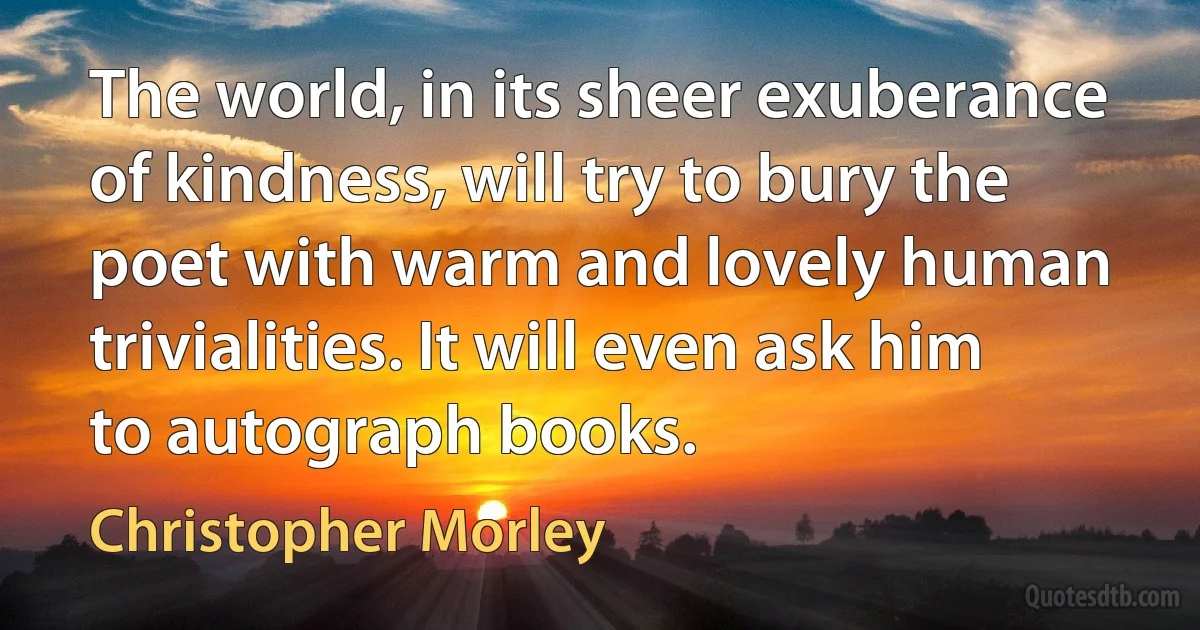 The world, in its sheer exuberance of kindness, will try to bury the poet with warm and lovely human trivialities. It will even ask him to autograph books. (Christopher Morley)