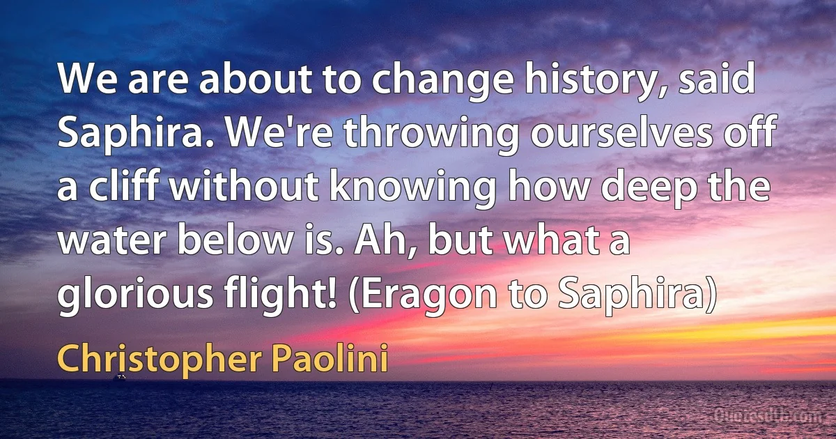 We are about to change history, said Saphira. We're throwing ourselves off a cliff without knowing how deep the water below is. Ah, but what a glorious flight! (Eragon to Saphira) (Christopher Paolini)