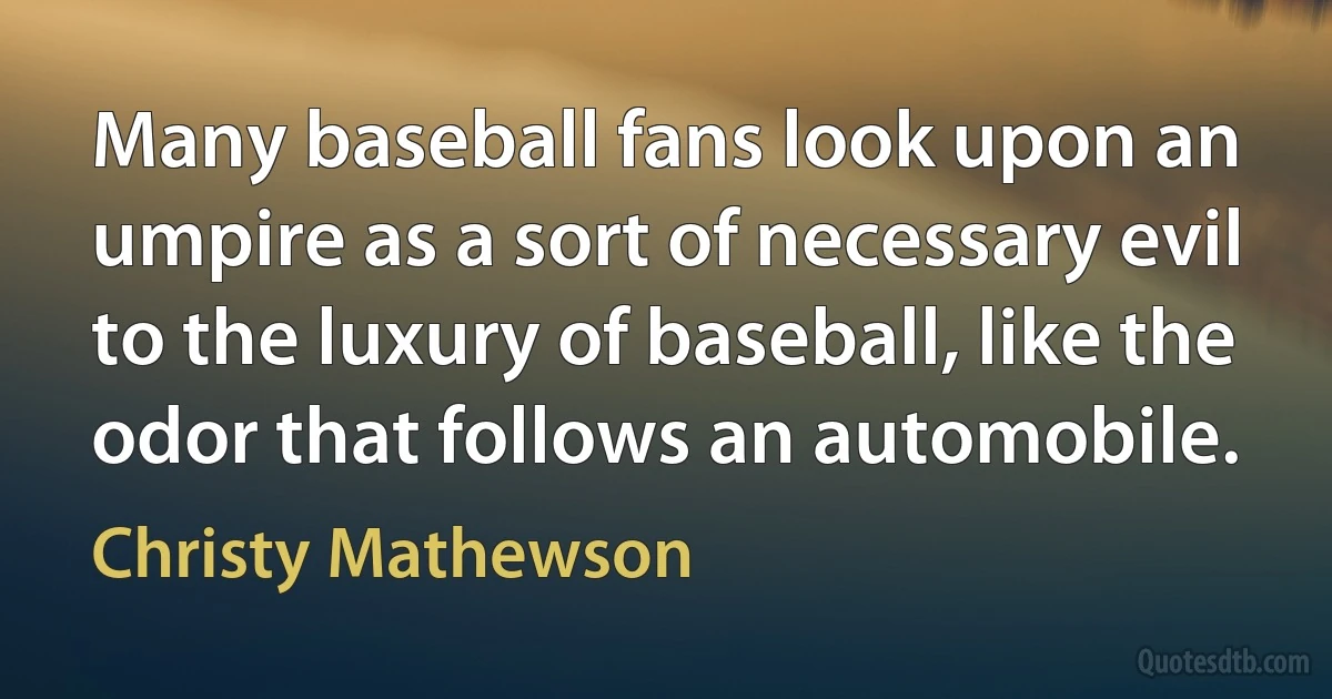 Many baseball fans look upon an umpire as a sort of necessary evil to the luxury of baseball, like the odor that follows an automobile. (Christy Mathewson)