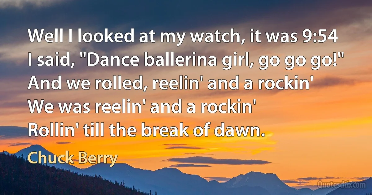 Well I looked at my watch, it was 9:54
I said, "Dance ballerina girl, go go go!"
And we rolled, reelin' and a rockin'
We was reelin' and a rockin'
Rollin' till the break of dawn. (Chuck Berry)