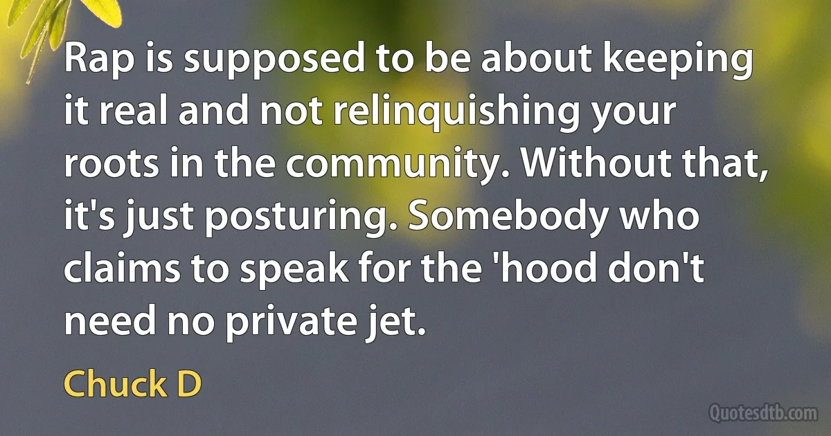 Rap is supposed to be about keeping it real and not relinquishing your roots in the community. Without that, it's just posturing. Somebody who claims to speak for the 'hood don't need no private jet. (Chuck D)