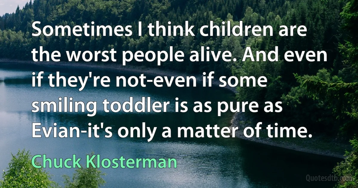 Sometimes I think children are the worst people alive. And even if they're not-even if some smiling toddler is as pure as Evian-it's only a matter of time. (Chuck Klosterman)