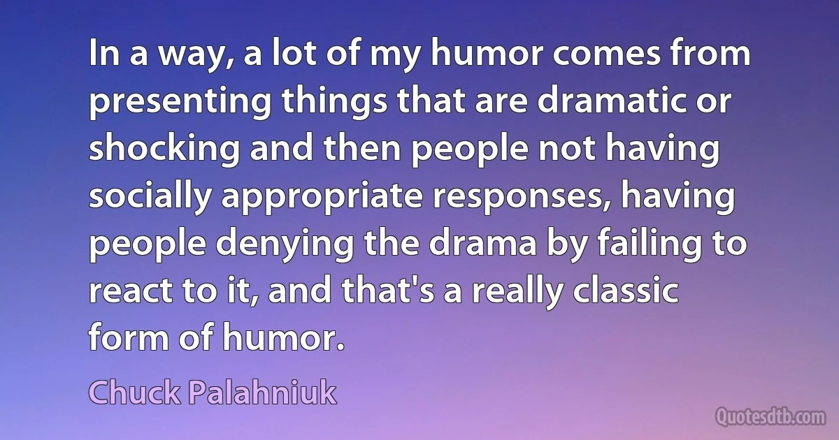 In a way, a lot of my humor comes from presenting things that are dramatic or shocking and then people not having socially appropriate responses, having people denying the drama by failing to react to it, and that's a really classic form of humor. (Chuck Palahniuk)