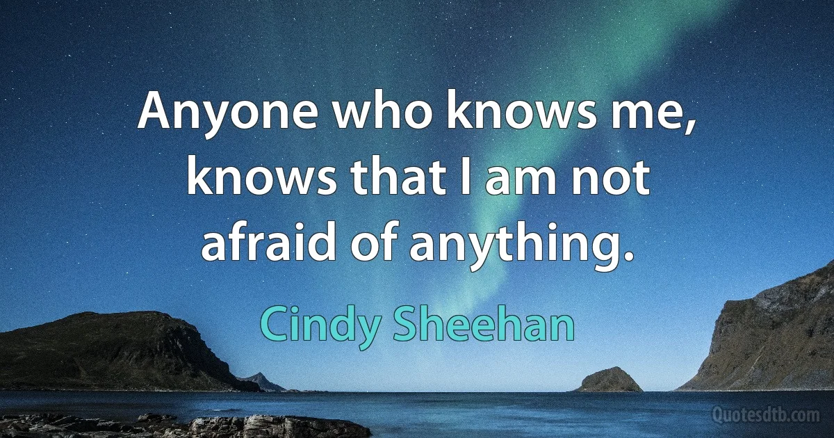 Anyone who knows me, knows that I am not afraid of anything. (Cindy Sheehan)