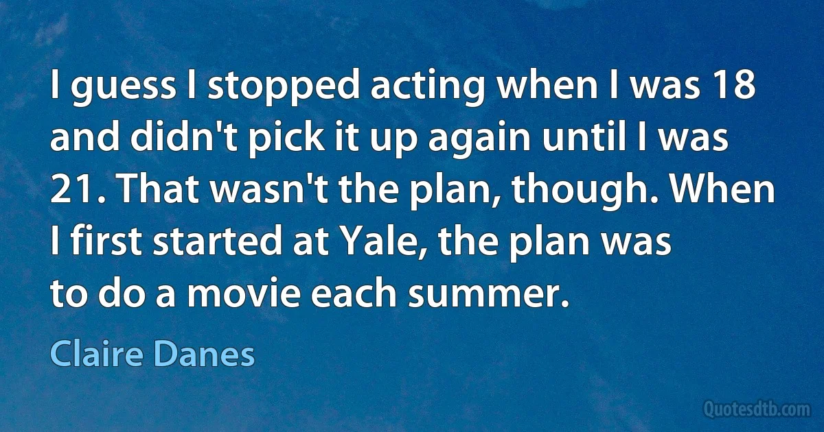 I guess I stopped acting when I was 18 and didn't pick it up again until I was 21. That wasn't the plan, though. When I first started at Yale, the plan was to do a movie each summer. (Claire Danes)