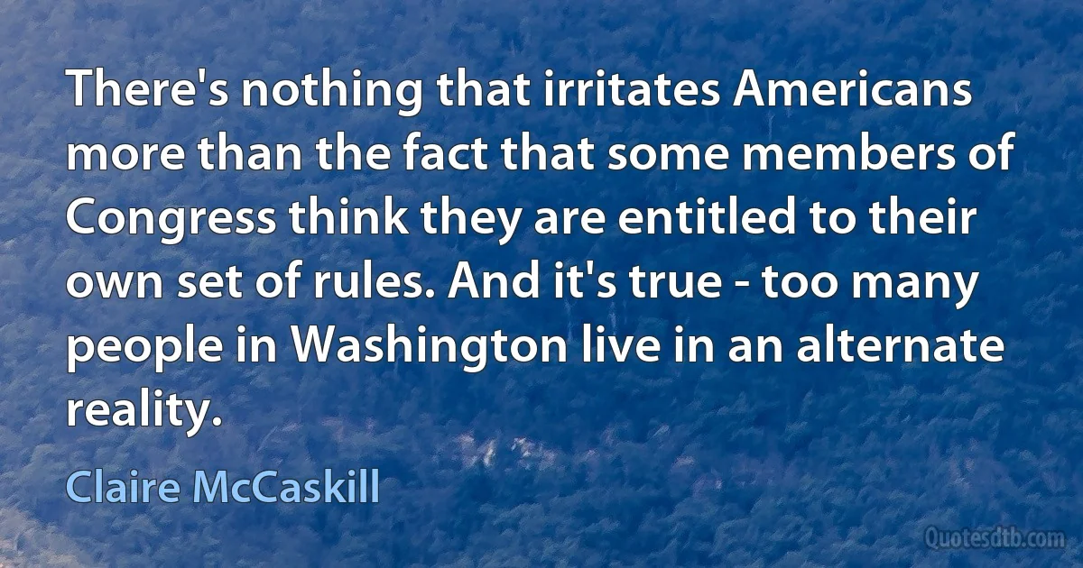 There's nothing that irritates Americans more than the fact that some members of Congress think they are entitled to their own set of rules. And it's true - too many people in Washington live in an alternate reality. (Claire McCaskill)