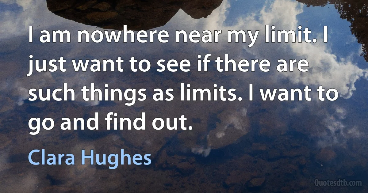 I am nowhere near my limit. I just want to see if there are such things as limits. I want to go and find out. (Clara Hughes)