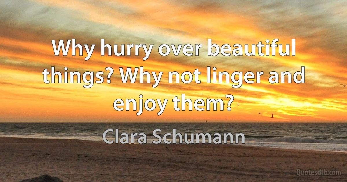 Why hurry over beautiful things? Why not linger and enjoy them? (Clara Schumann)