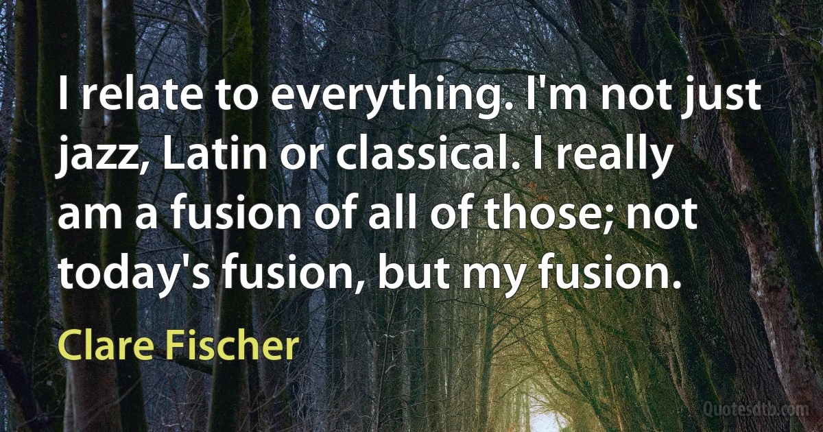 I relate to everything. I'm not just jazz, Latin or classical. I really am a fusion of all of those; not today's fusion, but my fusion. (Clare Fischer)