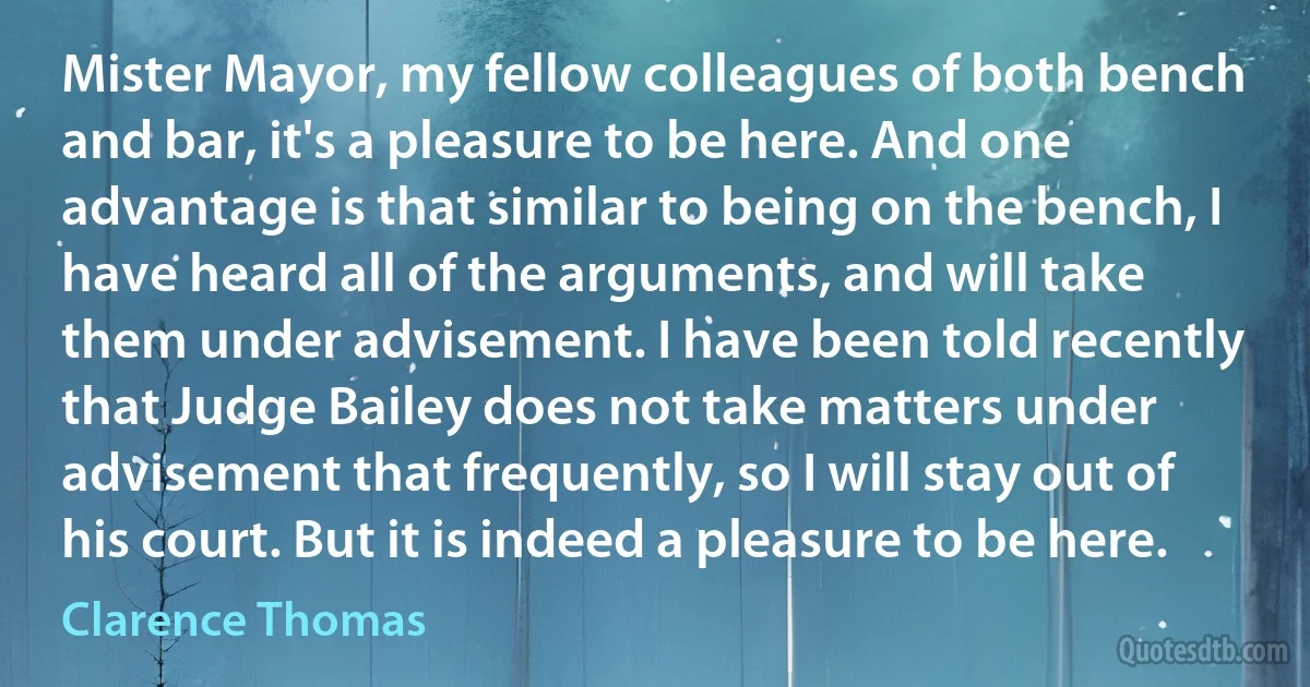 Mister Mayor, my fellow colleagues of both bench and bar, it's a pleasure to be here. And one advantage is that similar to being on the bench, I have heard all of the arguments, and will take them under advisement. I have been told recently that Judge Bailey does not take matters under advisement that frequently, so I will stay out of his court. But it is indeed a pleasure to be here. (Clarence Thomas)