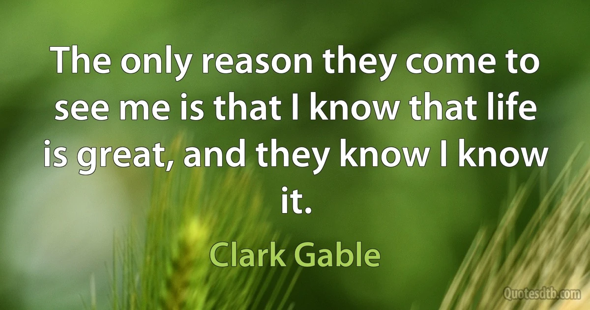 The only reason they come to see me is that I know that life is great, and they know I know it. (Clark Gable)