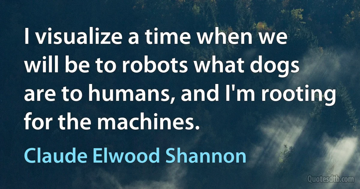 I visualize a time when we will be to robots what dogs are to humans, and I'm rooting for the machines. (Claude Elwood Shannon)