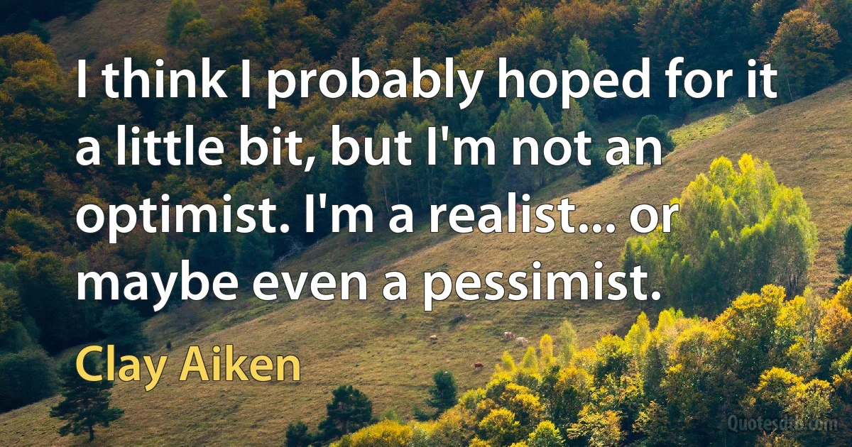 I think I probably hoped for it a little bit, but I'm not an optimist. I'm a realist... or maybe even a pessimist. (Clay Aiken)