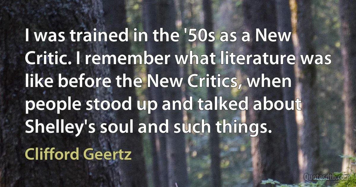 I was trained in the '50s as a New Critic. I remember what literature was like before the New Critics, when people stood up and talked about Shelley's soul and such things. (Clifford Geertz)