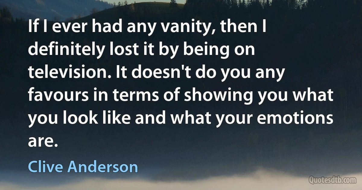 If I ever had any vanity, then I definitely lost it by being on television. It doesn't do you any favours in terms of showing you what you look like and what your emotions are. (Clive Anderson)