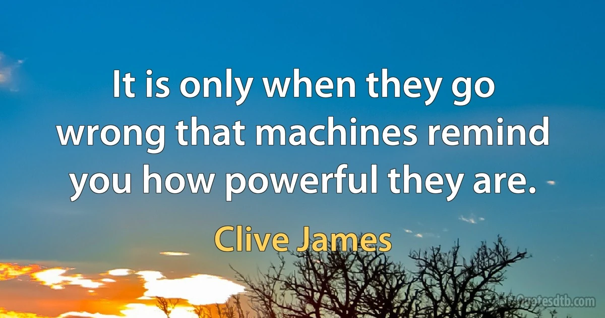 It is only when they go wrong that machines remind you how powerful they are. (Clive James)