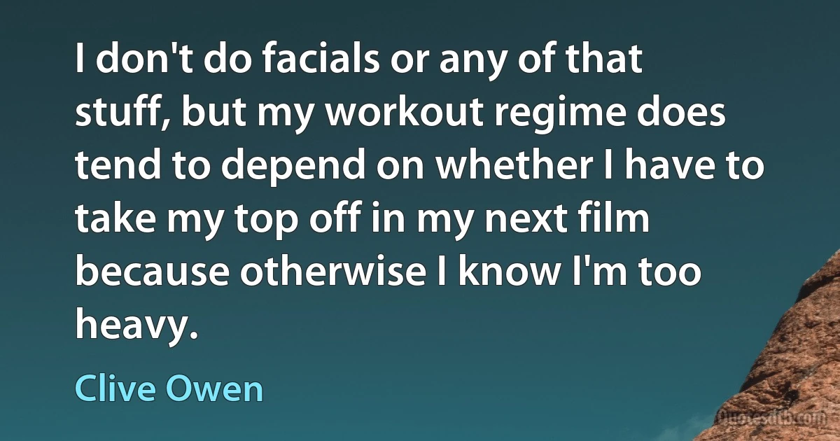 I don't do facials or any of that stuff, but my workout regime does tend to depend on whether I have to take my top off in my next film because otherwise I know I'm too heavy. (Clive Owen)