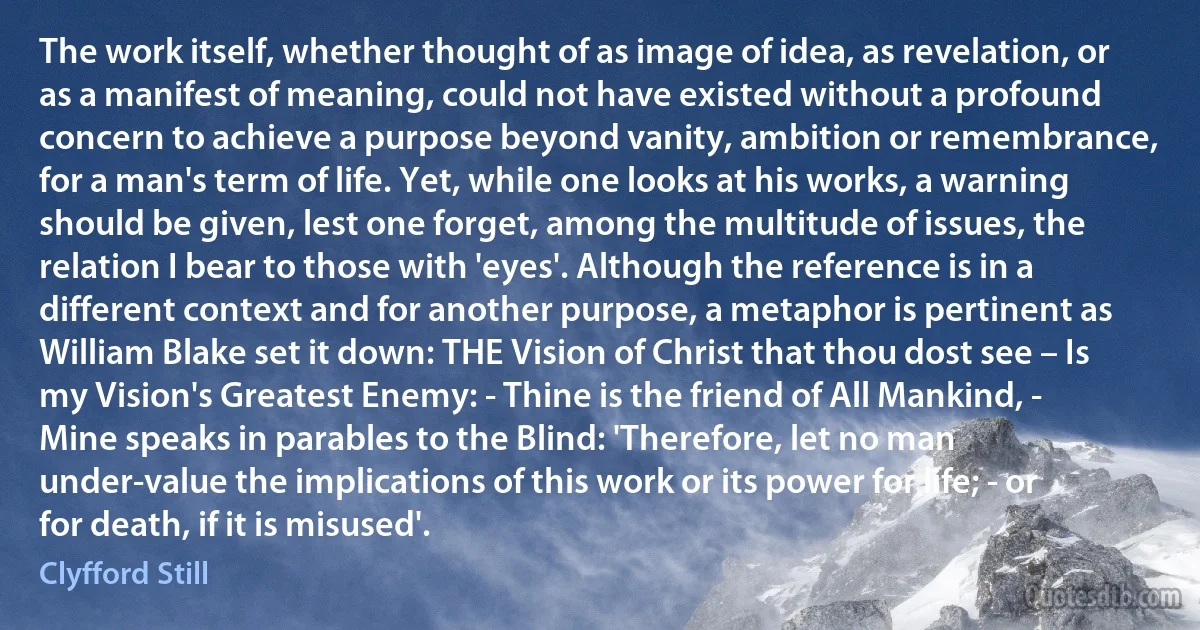 The work itself, whether thought of as image of idea, as revelation, or as a manifest of meaning, could not have existed without a profound concern to achieve a purpose beyond vanity, ambition or remembrance, for a man's term of life. Yet, while one looks at his works, a warning should be given, lest one forget, among the multitude of issues, the relation I bear to those with 'eyes'. Although the reference is in a different context and for another purpose, a metaphor is pertinent as William Blake set it down: THE Vision of Christ that thou dost see – Is my Vision's Greatest Enemy: - Thine is the friend of All Mankind, - Mine speaks in parables to the Blind: 'Therefore, let no man under-value the implications of this work or its power for life; - or for death, if it is misused'. (Clyfford Still)