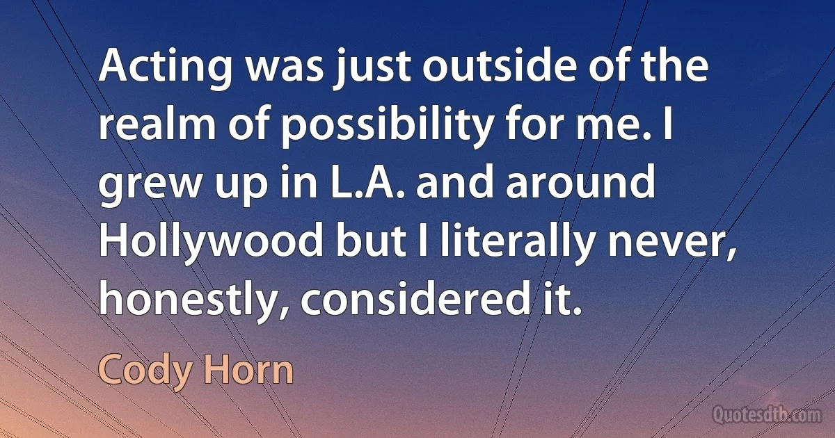 Acting was just outside of the realm of possibility for me. I grew up in L.A. and around Hollywood but I literally never, honestly, considered it. (Cody Horn)