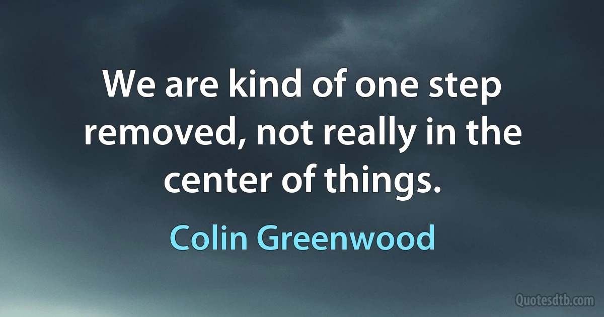 We are kind of one step removed, not really in the center of things. (Colin Greenwood)