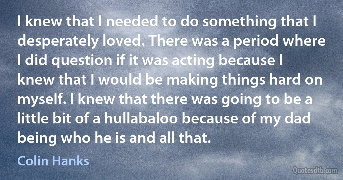 I knew that I needed to do something that I desperately loved. There was a period where I did question if it was acting because I knew that I would be making things hard on myself. I knew that there was going to be a little bit of a hullabaloo because of my dad being who he is and all that. (Colin Hanks)