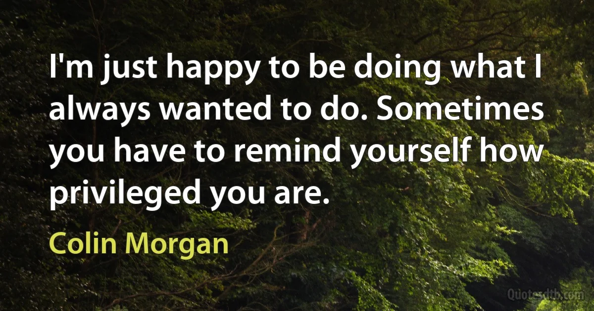 I'm just happy to be doing what I always wanted to do. Sometimes you have to remind yourself how privileged you are. (Colin Morgan)