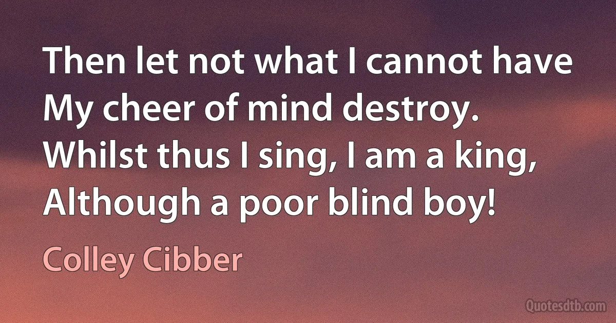 Then let not what I cannot have
My cheer of mind destroy.
Whilst thus I sing, I am a king,
Although a poor blind boy! (Colley Cibber)