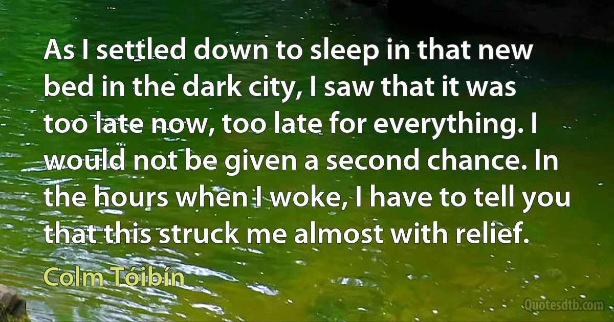 As I settled down to sleep in that new bed in the dark city, I saw that it was too late now, too late for everything. I would not be given a second chance. In the hours when I woke, I have to tell you that this struck me almost with relief. (Colm Tóibín)