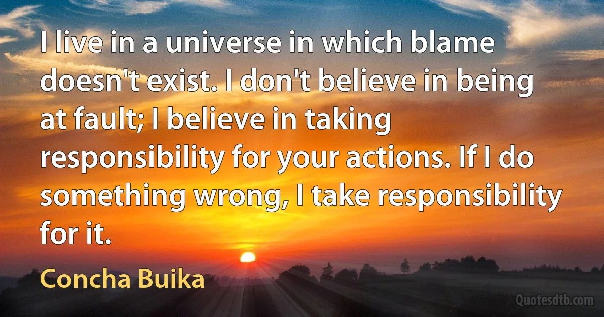 I live in a universe in which blame doesn't exist. I don't believe in being at fault; I believe in taking responsibility for your actions. If I do something wrong, I take responsibility for it. (Concha Buika)