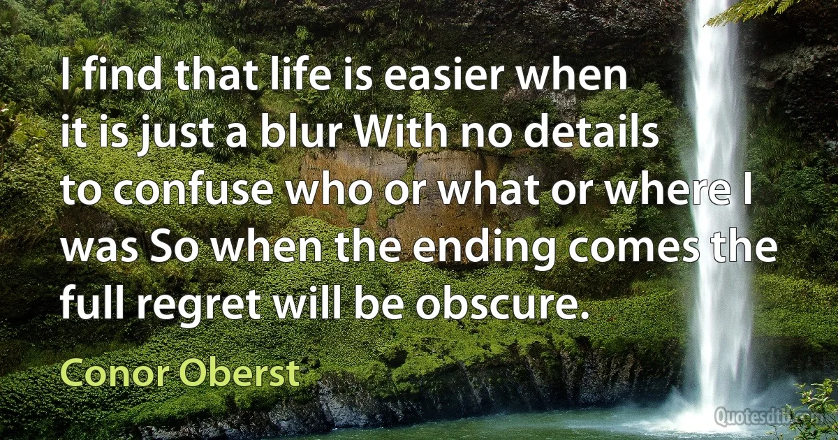 I find that life is easier when it is just a blur With no details to confuse who or what or where I was So when the ending comes the full regret will be obscure. (Conor Oberst)